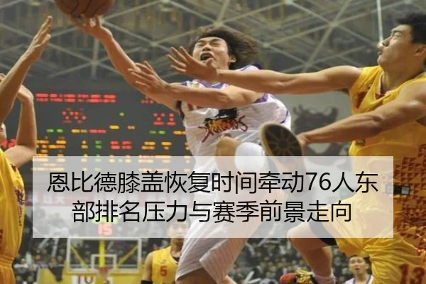 恩比德膝盖恢复时间牵动76人东部排名压力与赛季前景走向