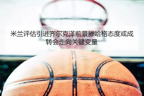 米兰评估引进齐尔克泽前景滕哈格态度或成转会走向关键变量