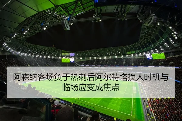 阿森纳客场负于热刺后阿尔特塔换人时机与临场应变成焦点